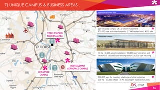 16
7) UNIQUE CAMPUS & BUSINESS AREAS
MONTAUDRAN
AEROSPACE CAMPUS
ONCOPOLE
CAMPUS
TRAIN STATION
BUSINESS AREA
Oncopole campus
Aerospace campus
Downtown Business area
220 hectares campus | €1.2 billion investment
300,000 sqm real estate capacity | 1500 researchers| 4000 jobs
56 ha | 1,100 accommodations| 50,000 sqm formation and
research | 190,000 sqm tertiary sector| 20,000 sqm retailing
500,000 sqm for housing, retailing and other activities
200 ha | 30,000 offices | 47M passengers expected in 2035
 