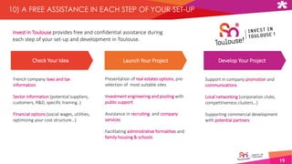 19
10) A FREE ASSISTANCE IN EACH STEP OF YOUR SET-UP
Invest In Toulouse provides free and confidential assistance during
each step of your set-up and development in Toulouse.
Check Your Idea Launch Your Project Develop Your Project
French company laws and tax
information
Sector information (potential suppliers,
customers, R&D, specific training..)
Financial options (social wages, utilities,
optimizing your cost structure…)
Presentation of real estates options, pre-
selection of most suitable sites
Investment engineering and pooling with
public support
Assistance in recruiting and company
services
Facilitating administrative formalities and
family housing & schools
Support in company promotion and
communications
Local networking (corporation clubs,
competitiveness clusters…)
Supporting commercial development
with potential partners
 