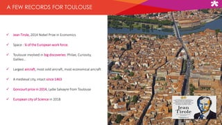  Jean Tirole, 2014 Nobel Prize in Economics
 Space : ¼ of the European work force.
 Toulouse involved in big discoveries: Philae, Curiosity,
Galileo…
 Largest aircraft, most sold aircraft, most economical aircraft
 A medieval city, intact since 1463
 Goncourt price in 2014, Lydie Salvayre from Toulouse
 European city of Science in 2018
A FEW RECORDS FOR TOULOUSE
2
 
