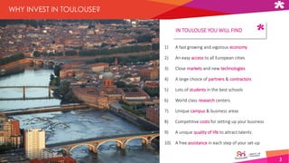3
WHY INVEST IN TOULOUSE?
1) A fast growing and vigorous economy
2) An easy access to all European cities
3) Close markets and new technologies
4) A large choice of partners & contractors
5) Lots of students in the best schools
6) World class research centers
7) Unique campus & business areas
8) Competitive costs for setting up your business
9) A unique quality of life to attract talents
10) A free assistance in each step of your set-up
IN TOULOUSE YOU WILL FIND
 