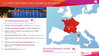4
TOULOUSE
1) A FAST GROWING AND VIGOROUS ECONOMY
 Strongest economic growth : +2,9% of GDP over the last 10 years
 Strongest demographic growth: 20,000+ inhabitants pa
 Highest creation of jobs in the private sector: 4000+
(CAGR in the past 5 years)
 Highest job creation rate: +1.6% (continuous growth in the past 10 years)
 Most attractive city where to invest in France (magazine Explor'Immo
- 2015)
 Working and living preferred by executives (APEC - 2014)
 Highest rate of strategic metropolis executives
(INSEE - 2014)
 Boosting economy (Challenge – 2015) TOULOUSE URBAN AREA 1,200,000
INHABITANTS
1ST FRENCH METROPOLIS FOR
 