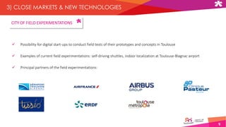 9
3) CLOSE MARKETS & NEW TECHNOLOGIES
 Possibility for digital start-ups to conduct field tests of their prototypes and concepts in Toulouse
 Examples of current field experimentations: self-driving shuttles, indoor localization at Toulouse-Blagnac airport
 Principal partners of the field experimentations:
CITY OF FIELD EXPERIMENTATIONS
 