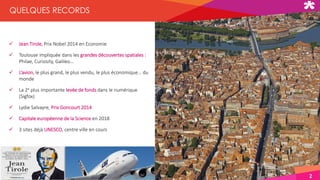 2
 Jean Tirole, Prix Nobel 2014 en Economie
 Toulouse impliquée dans les grandes découvertes spatiales :
Philae, Curiosity, Galileo…
 L’avion, le plus grand, le plus vendu, le plus économique… du
monde
 La 2e plus importante levée de fonds dans le numérique
(Sigfox)
 Lydie Salvayre, Prix Goncourt 2014
 Capitale européenne de la Science en 2018
 3 sites déjà UNESCO, centre ville en cours
QUELQUES RECORDS
 