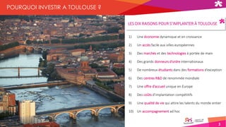 3
POURQUOI INVESTIR A TOULOUSE ?
1) Une économie dynamique et en croissance
2) Un accès facile aux villes européennes
3) Des marchés et des technologies à portée de main
4) Des grands donneurs d’ordre internationaux
5) De nombreux étudiants dans des formations d’exception
6) Des centres R&D de renommée mondiale
7) Une offre d’accueil unique en Europe
8) Des coûts d’implantation compétitifs
9) Une qualité de vie qui attire les talents du monde entier
10) Un accompagnement ad hoc
LES DIX RAISONS POUR S’IMPLANTER À TOULOUSE
 
