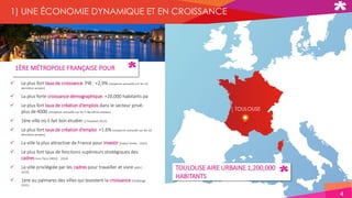 TOULOUSE
1ÈRE MÉTROPOLE FRANÇAISE POUR
 Le plus fort taux de croissance: PIB : +2,9% (moyenne annuelle sur les 10
dernières années)
 La plus forte croissance démographique: +20,000 habitants pa
 Le plus fort taux de création d’emplois dans le secteur privé:
plus de 4000 (moyenne annuelle sur les 5 dernières années)
 1ère ville où il fait bon étudier (L’Etudiant 2015)
 Le plus fort taux de création d’emploi +1.6% (moyenne annuelle sur les 10
dernières années)
 La ville la plus attractive de France pour investir (Explor'Immo - 2015)
 Le plus fort taux de fonctions supérieurs stratégiques des
cadres hors Paris (INSEE - 2014)
 La ville privilégiée par les cadres pour travailler et vivre (APEC -
2014)
 1ère au palmares des villes qui boostent la croissance (Challenge
2015)
TOULOUSE AIRE URBAINE 1,200,000
HABITANTS
4
1) UNE ÉCONOMIE DYNAMIQUE ET EN CROISSANCE
 