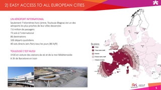 UN AÉROPORT INTERNATIONAL
Seulement 7 kilomètres hors centre, Toulouse-Blagnac est un des
aéroports les plus proches de leur villes desservies
7.6 million de passagers
73 vols à l’international
86 destinations
100 départs quotidiens
40 vols directs vers Paris tous les jours (80 A/R)
TOULOUSE C’EST AUSSI
1h30 en voiture des stations de ski et de la mer Méditerranée
A 3h de Barcelone en train
5
2) EASY ACCESS TO ALL EUROPEAN CITIES
By plane:
 