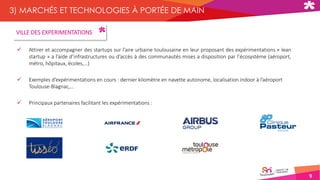 9
3) MARCHÉS ET TECHNOLOGIES À PORTÉE DE MAIN
 Attirer et accompagner des startups sur l’aire urbaine toulousaine en leur proposant des expérimentations « lean
startup » a l’aide d’infrastructures ou d’accès à des communautés mises a disposition par l’écosystème (aéroport,
métro, hôpitaux, écoles,…)
 Exemples d’expérimentations en cours : dernier kilomètre en navette autonome, localisation indoor à l’aéroport
Toulouse-Blagnac,…
 Principaux partenaires facilitant les expérimentations :
VILLE DES EXPERIMENTATIONS
 