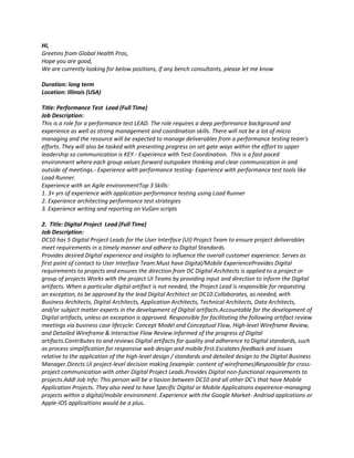 Hi,
Greetins from Global Health Pros,
Hope you are good,
We are currently looking for below positions, if any bench consultants, please let me know

Duration: long term
Location: Illinois (USA)

Title: Performance Test Lead (Full Time)
Job Description:
This is a role for a performance test LEAD. The role requires a deep performance background and
experience as well as strong management and coordination skills. There will not be a lot of micro
managing and the resource will be expected to manage deliverables from a performance testing team's
efforts. They will also be tasked with presenting progress on set gate ways within the effort to upper
leadership so communication is KEY.- Experience with Test Coordination. This is a fast paced
environment where each group values forward outspoken thinking and clear communication in and
outside of meetings.- Experience with performance testing- Experience with performance test tools like
Load Runner.
Experience with an Agile environmentTop 3 Skills:
1. 3+ yrs of experience with application performance testing using Load Runner
2. Experience architecting performance test strategies
3. Experience writing and reporting on VuGen scripts

2. Title: Digital Project Lead (Full Time)
Job Description:
DC10 has 5 Digital Project Leads for the User Interface (UI) Project Team to ensure project deliverables
meet requirements in a timely manner and adhere to Digital Standards.
Provides desired Digital experience and insights to influence the overall customer experience. Serves as
first point of contact to User Interface Team.Must have Digital/Mobile ExperienceProvides Digital
requirements to projects and ensures the direction from DC Digital Architects is applied to a project or
group of projects.Works with the project UI Teams by providing input and direction to inform the Digital
artifacts. When a particular digital artifact is not needed, the Project Lead is responsible for requesting
an exception, to be approved by the lead Digital Architect on DC10.Collaborates, as needed, with
Business Architects, Digital Architects, Application Architects, Technical Architects, Data Architects,
and/or subject matter experts in the development of Digital artifacts.Accountable for the development of
Digital artifacts, unless an exception is approved. Responsible for facilitating the following artifact review
meetings via business case lifecycle: Concept Model and Conceptual Flow, High-level Wireframe Review,
and Detailed Wireframe & Interactive Flow Review.Informed of the progress of Digital
artifacts.Contributes to and reviews Digital artifacts for quality and adherence to Digital standards, such
as process simplification for responsive web design and mobile first.Escalates feedback and issues
relative to the application of the high-level design / standards and detailed design to the Digital Business
Manager.Directs UI project-level decision making (example: content of wireframes)Responsible for cross-
project communication with other Digital Project Leads.Provides Digital non-functional requirements to
projects.Addl Job Info: This person will be a liasion between DC10 and all other DC's that have Mobile
Application Projects. They also need to have Specific Digital or Mobile Applications expeirence-managing
projects within a digital/mobile environment. Experience with the Google Market- Andriod applcations or
Apple-IOS applicaitions would be a plus.
 