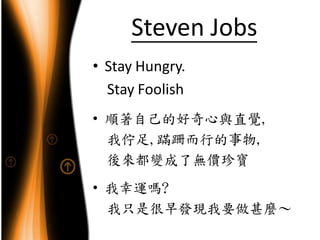 Steven Jobs
• Stay Hungry.
  Stay Foolish
• 順著自己的好奇心與直覺,
  我佇足,蹣跚而行的事物,
  後來都變成了無價珍寶
• 我幸運嗎?
  我只是很早發現我要做甚麼～
 