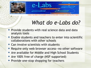 What do e-Labs do?  Provide students with real science data and data analysis tools Enable students and teachers to enter into scientific collaborations with other schools Can involve scientists with students Require only web browser access--no other software Are available for Middle and High School Students Are 100% free of charge (NSF-supported) Provide one-stop shopping for teachers 