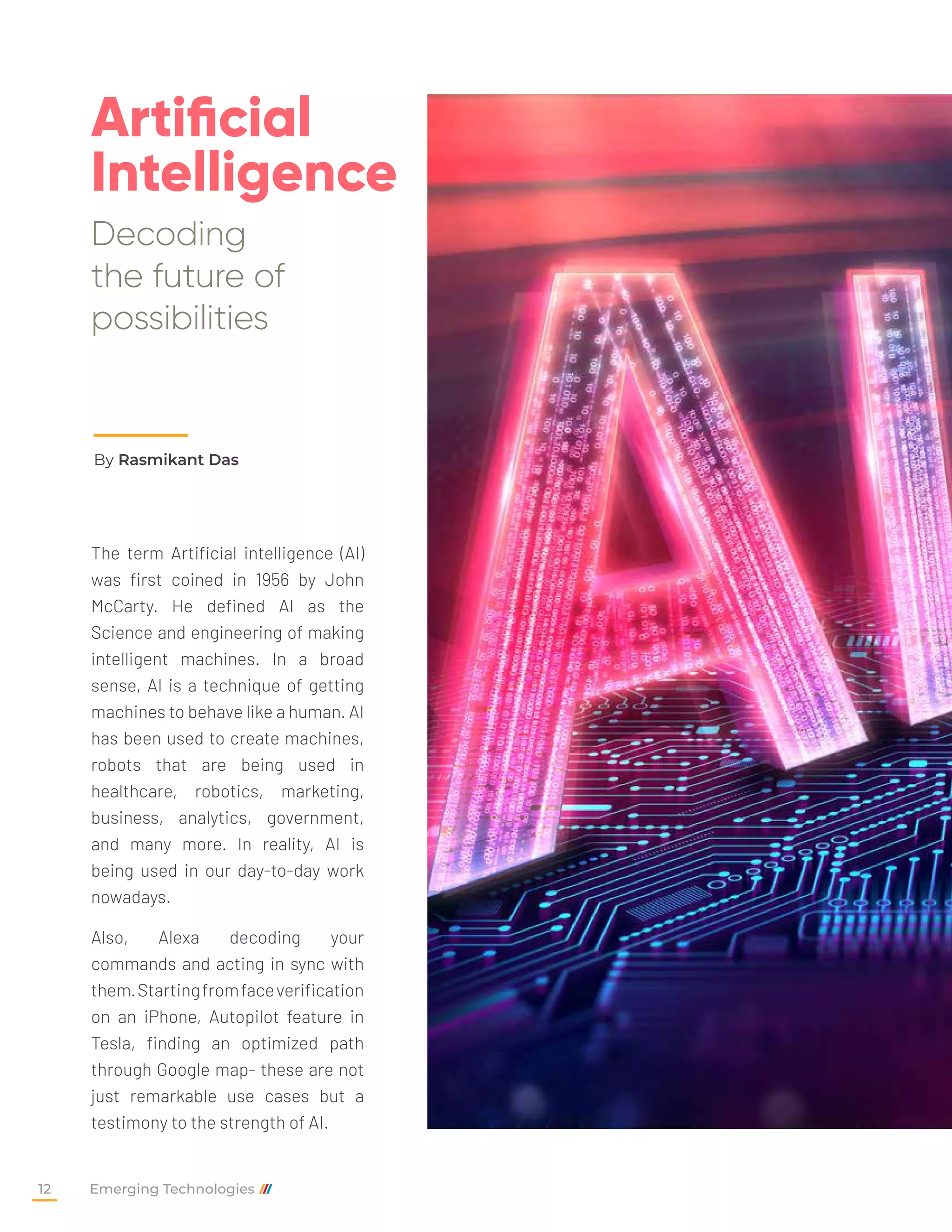 Artificial
Intelligence
Decoding
the future of
possibilities
By Rasmikant Das
The term Artificial intelligence (AI)
was first coined in 1956 by John
McCarty. He defined AI as the
Science and engineering of making
intelligent machines. In a broad
sense, AI is a technique of getting
machines to behave like a human. AI
has been used to create machines,
robots that are being used in
healthcare, robotics, marketing,
business, analytics, government,
and many more. In reality, AI is
being used in our day-to-day work
nowadays.
Also, Alexa decoding your
commands and acting in sync with
them.Startingfromfaceverification
on an iPhone, Autopilot feature in
Tesla, finding an optimized path
through Google map- these are not
just remarkable use cases but a
testimony to the strength of AI.
Emerging Technologies
12
 
