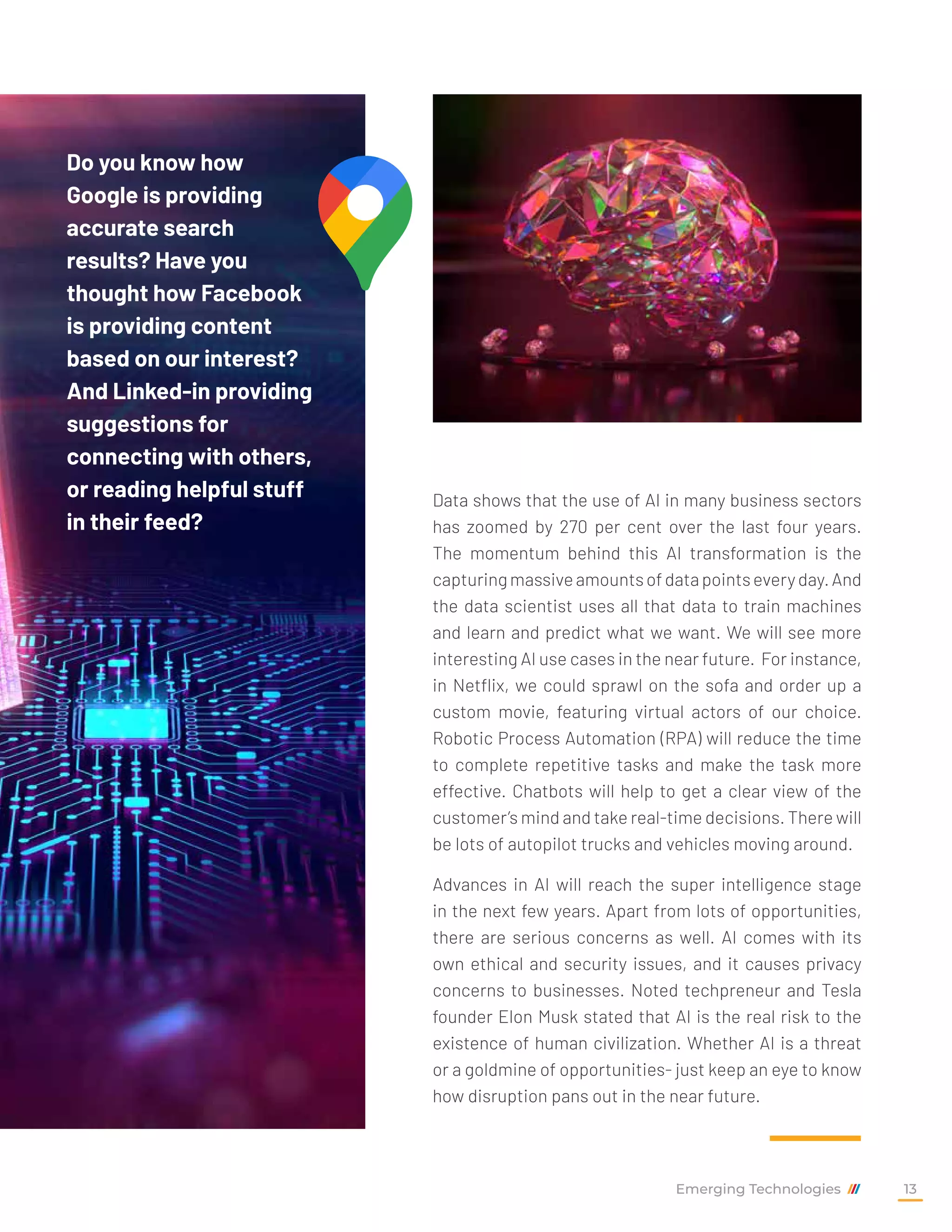 Data shows that the use of AI in many business sectors
has zoomed by 270 per cent over the last four years.
The momentum behind this AI transformation is the
capturingmassiveamountsofdatapointseveryday.And
the data scientist uses all that data to train machines
and learn and predict what we want. We will see more
interesting AI use cases in the near future. For instance,
in Netflix, we could sprawl on the sofa and order up a
custom movie, featuring virtual actors of our choice.
Robotic Process Automation (RPA) will reduce the time
to complete repetitive tasks and make the task more
effective. Chatbots will help to get a clear view of the
customer’s mind and take real-time decisions. There will
be lots of autopilot trucks and vehicles moving around.
Advances in AI will reach the super intelligence stage
in the next few years. Apart from lots of opportunities,
there are serious concerns as well. AI comes with its
own ethical and security issues, and it causes privacy
concerns to businesses. Noted techpreneur and Tesla
founder Elon Musk stated that AI is the real risk to the
existence of human civilization. Whether AI is a threat
or a goldmine of opportunities- just keep an eye to know
how disruption pans out in the near future.
Do you know how
Google is providing
accurate search
results? Have you
thought how Facebook
is providing content
based on our interest?
And Linked-in providing
suggestions for
connecting with others,
or reading helpful stuff
in their feed?
Emerging Technologies 13
 