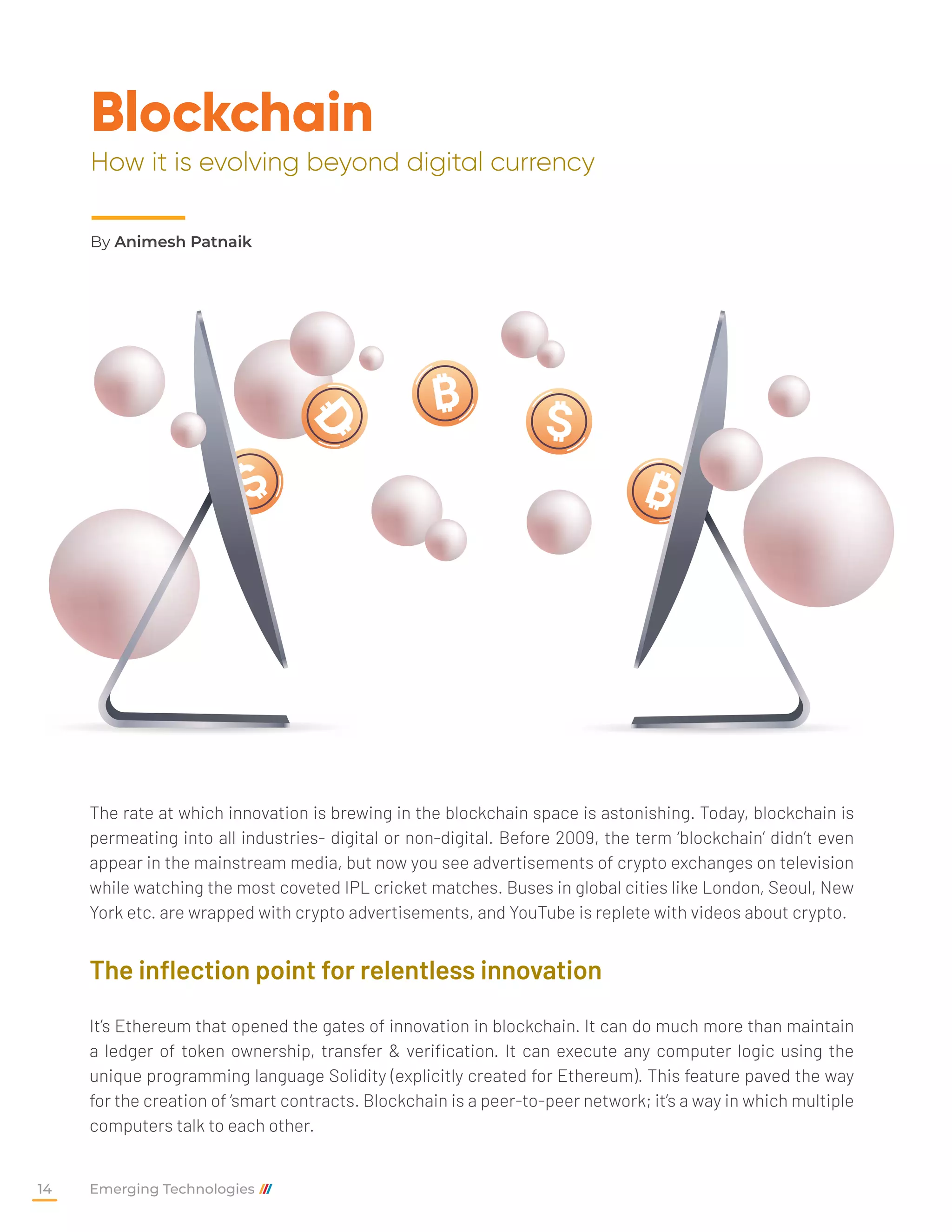 Blockchain
How it is evolving beyond digital currency
The rate at which innovation is brewing in the blockchain space is astonishing. Today, blockchain is
permeating into all industries- digital or non-digital. Before 2009, the term ‘blockchain’ didn’t even
appear in the mainstream media, but now you see advertisements of crypto exchanges on television
while watching the most coveted IPL cricket matches. Buses in global cities like London, Seoul, New
York etc. are wrapped with crypto advertisements, and YouTube is replete with videos about crypto.
The inflection point for relentless innovation
It’s Ethereum that opened the gates of innovation in blockchain. It can do much more than maintain
a ledger of token ownership, transfer & verification. It can execute any computer logic using the
unique programming language Solidity (explicitly created for Ethereum). This feature paved the way
for the creation of ‘smart contracts. Blockchain is a peer-to-peer network; it’s a way in which multiple
computers talk to each other.
By Animesh Patnaik
Emerging Technologies
14
 