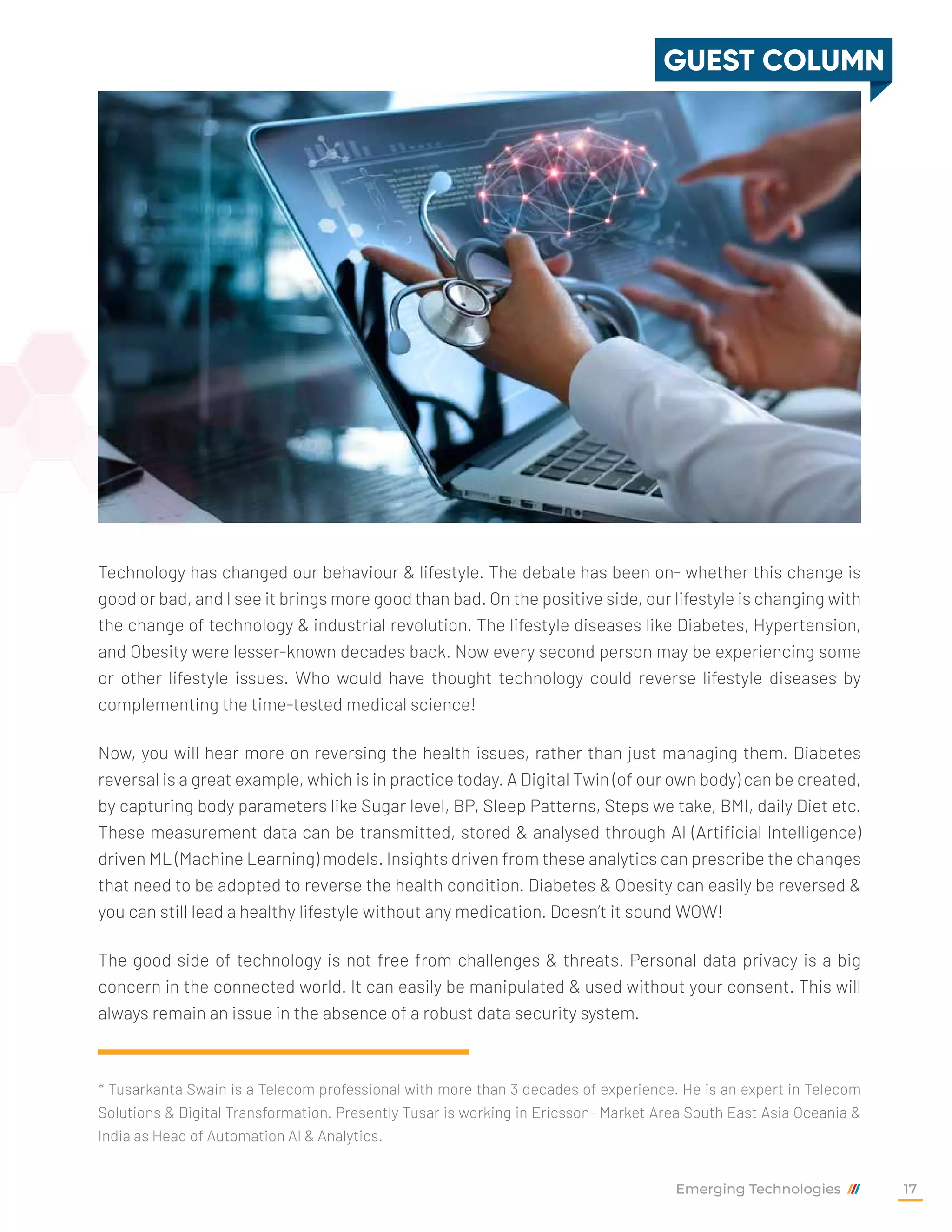 Technology has changed our behaviour & lifestyle. The debate has been on- whether this change is
good or bad, and I see it brings more good than bad. On the positive side, our lifestyle is changing with
the change of technology & industrial revolution. The lifestyle diseases like Diabetes, Hypertension,
and Obesity were lesser-known decades back. Now every second person may be experiencing some
or other lifestyle issues. Who would have thought technology could reverse lifestyle diseases by
complementing the time-tested medical science!
Now, you will hear more on reversing the health issues, rather than just managing them. Diabetes
reversal is a great example, which is in practice today. A Digital Twin (of our own body) can be created,
by capturing body parameters like Sugar level, BP, Sleep Patterns, Steps we take, BMI, daily Diet etc.
These measurement data can be transmitted, stored & analysed through AI (Artificial Intelligence)
driven ML (Machine Learning) models. Insights driven from these analytics can prescribe the changes
that need to be adopted to reverse the health condition. Diabetes & Obesity can easily be reversed &
you can still lead a healthy lifestyle without any medication. Doesn’t it sound WOW!
The good side of technology is not free from challenges & threats. Personal data privacy is a big
concern in the connected world. It can easily be manipulated & used without your consent. This will
always remain an issue in the absence of a robust data security system.
* Tusarkanta Swain is a Telecom professional with more than 3 decades of experience. He is an expert in Telecom
Solutions & Digital Transformation. Presently Tusar is working in Ericsson- Market Area South East Asia Oceania &
India as Head of Automation AI & Analytics.
GUEST COLUMN
Emerging Technologies 17
 