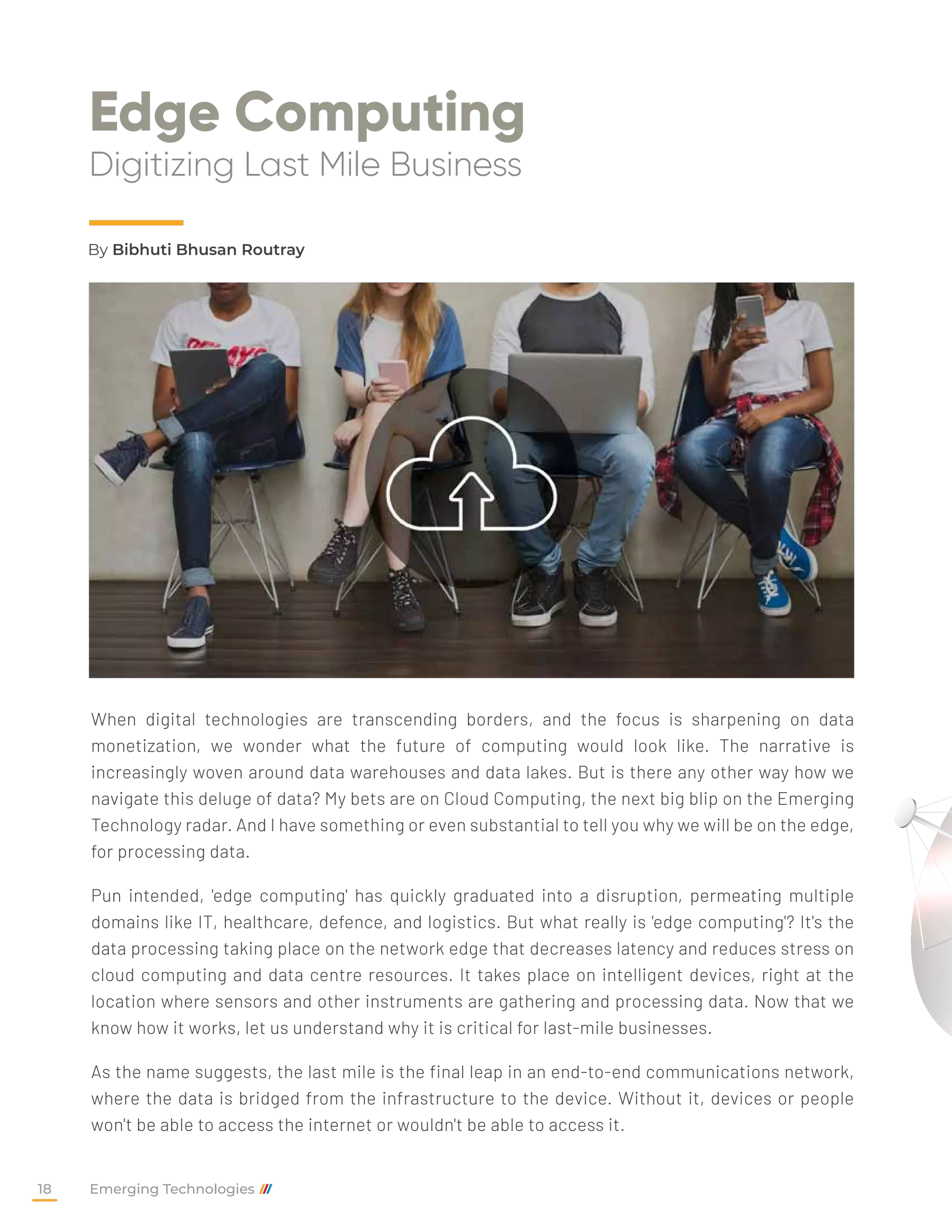 Edge Computing
Digitizing Last Mile Business
When digital technologies are transcending borders, and the focus is sharpening on data
monetization, we wonder what the future of computing would look like. The narrative is
increasingly woven around data warehouses and data lakes. But is there any other way how we
navigate this deluge of data? My bets are on Cloud Computing, the next big blip on the Emerging
Technology radar. And I have something or even substantial to tell you why we will be on the edge,
for processing data.
Pun intended, 'edge computing' has quickly graduated into a disruption, permeating multiple
domains like IT, healthcare, defence, and logistics. But what really is 'edge computing'? It's the
data processing taking place on the network edge that decreases latency and reduces stress on
cloud computing and data centre resources. It takes place on intelligent devices, right at the
location where sensors and other instruments are gathering and processing data. Now that we
know how it works, let us understand why it is critical for last-mile businesses.
As the name suggests, the last mile is the final leap in an end-to-end communications network,
where the data is bridged from the infrastructure to the device. Without it, devices or people
won't be able to access the internet or wouldn't be able to access it.
By Bibhuti Bhusan Routray
Emerging Technologies
18
 
