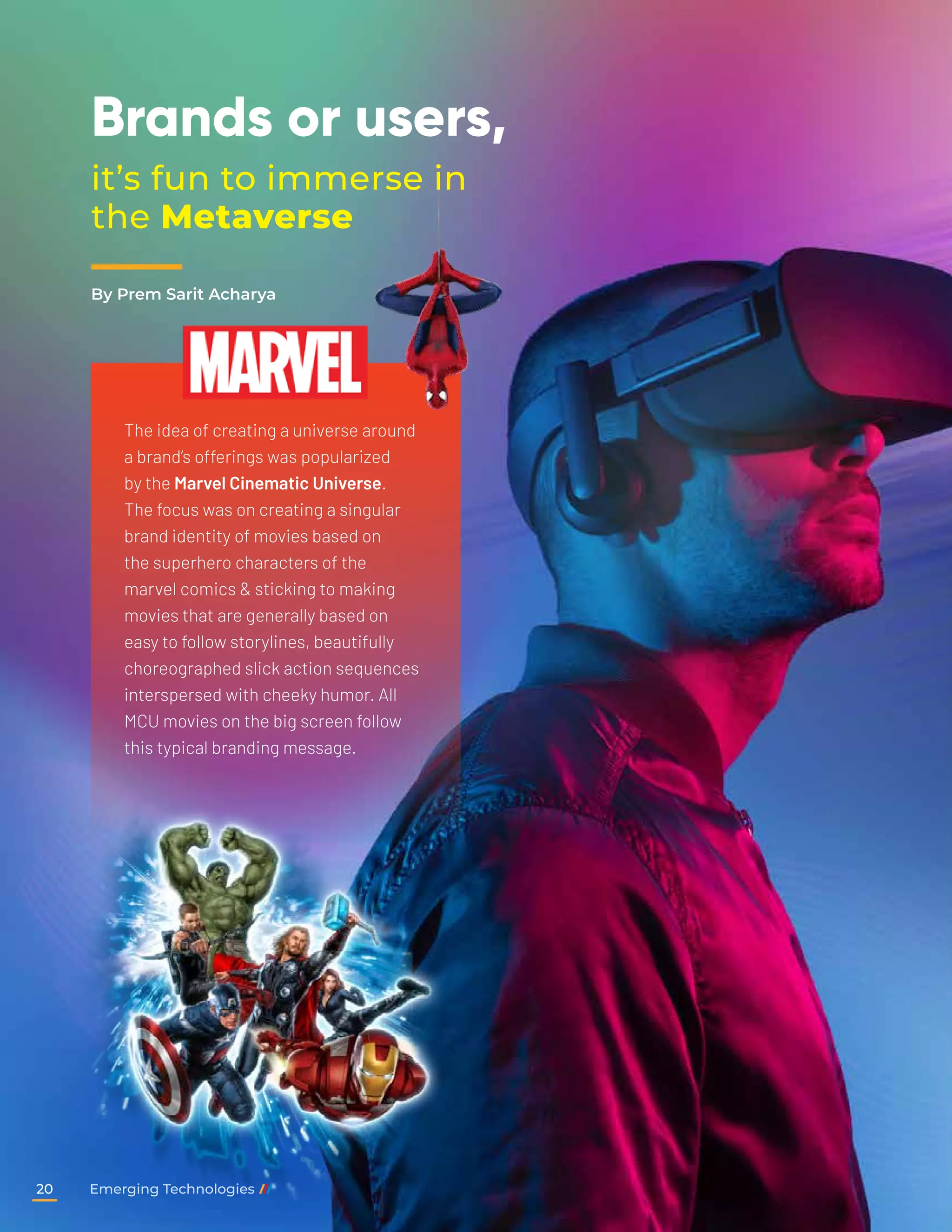 Brands or users,
it’s fun to immerse in
the Metaverse
The idea of creating a universe around
a brand’s offerings was popularized
by the Marvel Cinematic Universe.
The focus was on creating a singular
brand identity of movies based on
the superhero characters of the
marvel comics & sticking to making
movies that are generally based on
easy to follow storylines, beautifully
choreographed slick action sequences
interspersed with cheeky humor. All
MCU movies on the big screen follow
this typical branding message.
By Prem Sarit Acharya
Emerging Technologies
20
 