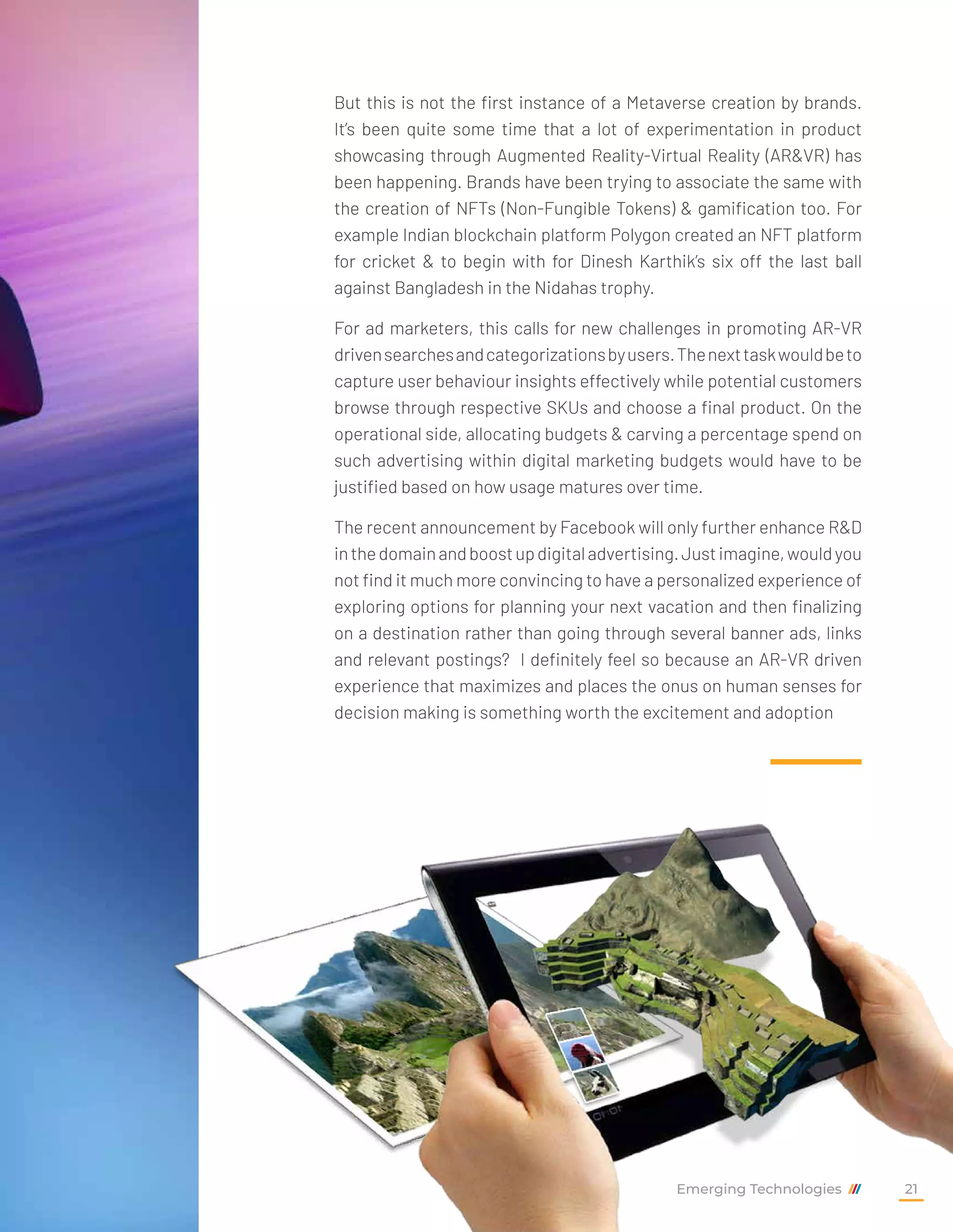 But this is not the first instance of a Metaverse creation by brands.
It’s been quite some time that a lot of experimentation in product
showcasing through Augmented Reality-Virtual Reality (AR&VR) has
been happening. Brands have been trying to associate the same with
the creation of NFTs (Non-Fungible Tokens) & gamification too. For
example Indian blockchain platform Polygon created an NFT platform
for cricket & to begin with for Dinesh Karthik’s six off the last ball
against Bangladesh in the Nidahas trophy.
For ad marketers, this calls for new challenges in promoting AR-VR
drivensearchesandcategorizationsbyusers.Thenexttaskwouldbeto
capture user behaviour insights effectively while potential customers
browse through respective SKUs and choose a final product. On the
operational side, allocating budgets & carving a percentage spend on
such advertising within digital marketing budgets would have to be
justified based on how usage matures over time.
The recent announcement by Facebook will only further enhance R&D
inthedomainandboostupdigitaladvertising.Justimagine,wouldyou
not find it much more convincing to have a personalized experience of
exploring options for planning your next vacation and then finalizing
on a destination rather than going through several banner ads, links
and relevant postings? I definitely feel so because an AR-VR driven
experience that maximizes and places the onus on human senses for
decision making is something worth the excitement and adoption
Emerging Technologies 21
 