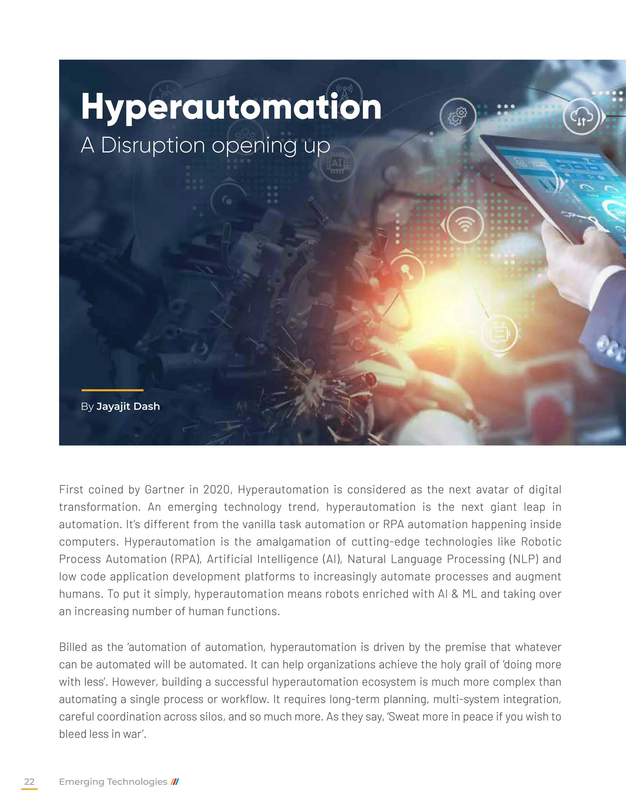 Hyperautomation
A Disruption opening up
First coined by Gartner in 2020, Hyperautomation is considered as the next avatar of digital
transformation. An emerging technology trend, hyperautomation is the next giant leap in
automation. It’s different from the vanilla task automation or RPA automation happening inside
computers. Hyperautomation is the amalgamation of cutting-edge technologies like Robotic
Process Automation (RPA), Artificial Intelligence (AI), Natural Language Processing (NLP) and
low code application development platforms to increasingly automate processes and augment
humans. To put it simply, hyperautomation means robots enriched with AI & ML and taking over
an increasing number of human functions.
Billed as the ‘automation of automation, hyperautomation is driven by the premise that whatever
can be automated will be automated. It can help organizations achieve the holy grail of ‘doing more
with less’. However, building a successful hyperautomation ecosystem is much more complex than
automating a single process or workflow. It requires long-term planning, multi-system integration,
careful coordination across silos, and so much more. As they say, ‘Sweat more in peace if you wish to
bleed less in war’.
By Jayajit Dash
Emerging Technologies
22
 