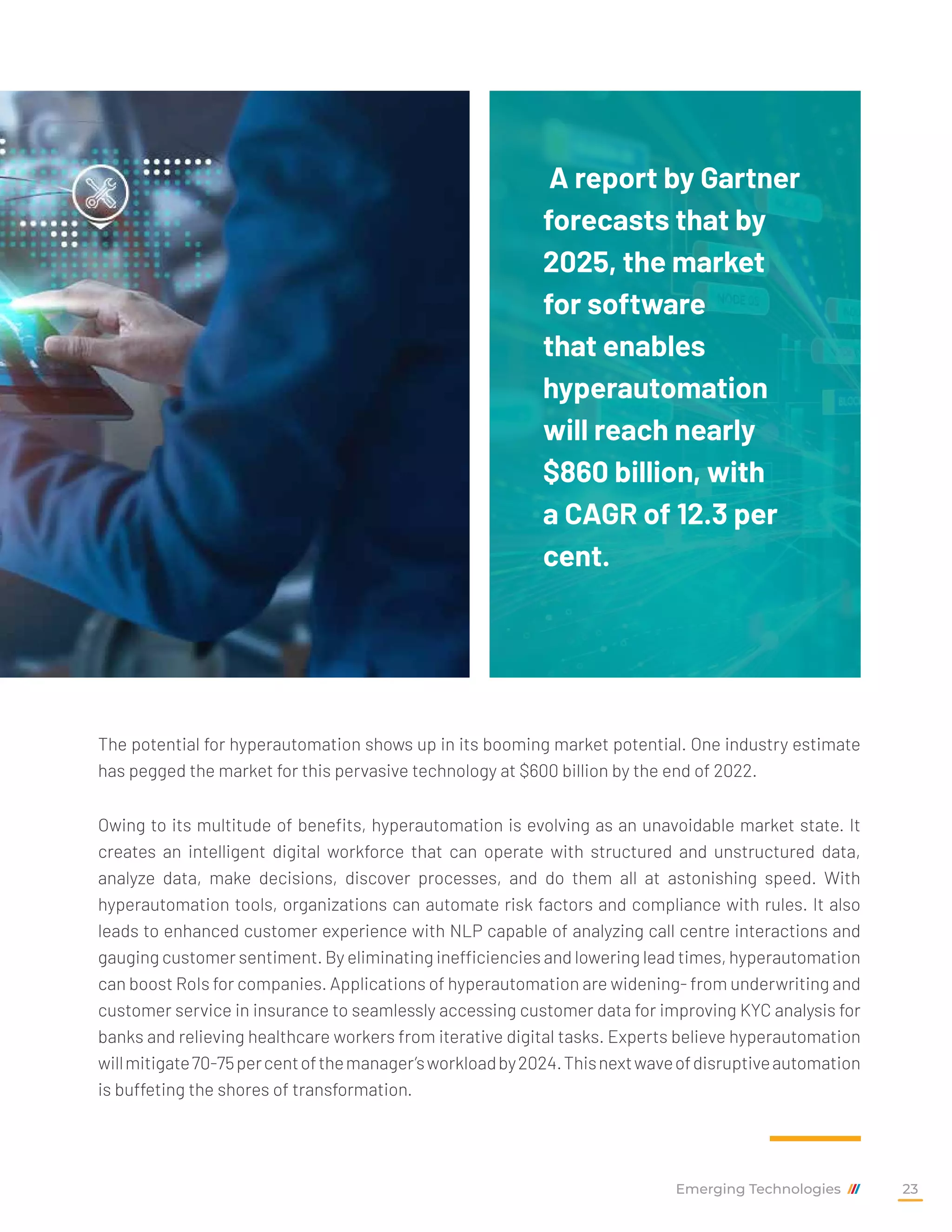 The potential for hyperautomation shows up in its booming market potential. One industry estimate
has pegged the market for this pervasive technology at $600 billion by the end of 2022.
Owing to its multitude of benefits, hyperautomation is evolving as an unavoidable market state. It
creates an intelligent digital workforce that can operate with structured and unstructured data,
analyze data, make decisions, discover processes, and do them all at astonishing speed. With
hyperautomation tools, organizations can automate risk factors and compliance with rules. It also
leads to enhanced customer experience with NLP capable of analyzing call centre interactions and
gauging customer sentiment. By eliminating inefficiencies and lowering lead times, hyperautomation
can boost RoIs for companies. Applications of hyperautomation are widening- from underwriting and
customer service in insurance to seamlessly accessing customer data for improving KYC analysis for
banks and relieving healthcare workers from iterative digital tasks. Experts believe hyperautomation
willmitigate70-75percentofthemanager’sworkloadby2024.Thisnextwaveofdisruptiveautomation
is buffeting the shores of transformation.
A report by Gartner
forecasts that by
2025, the market
for software
that enables
hyperautomation
will reach nearly
$860 billion, with
a CAGR of 12.3 per
cent.
Emerging Technologies 23
 