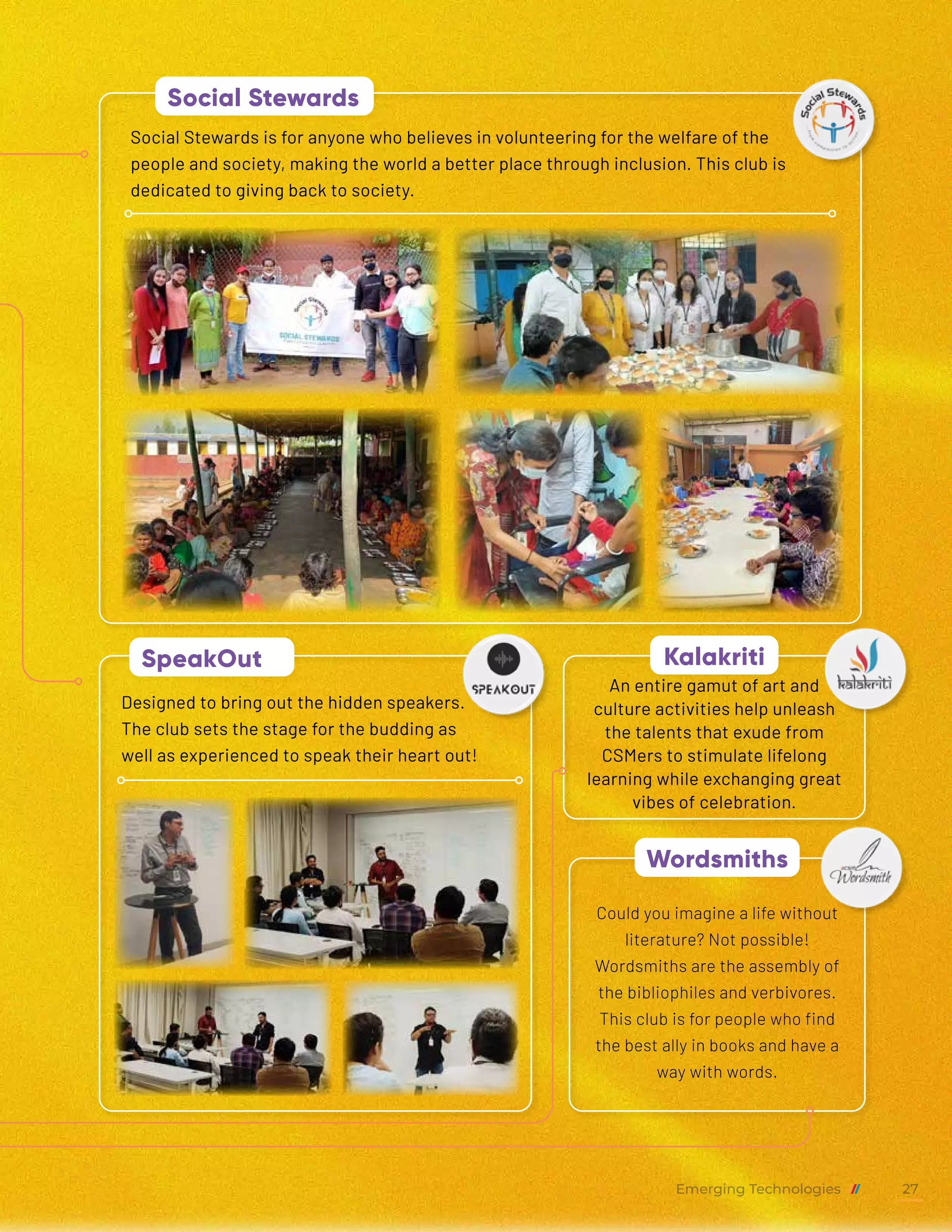 An entire gamut of art and
culture activities help unleash
the talents that exude from
CSMers to stimulate lifelong
learning while exchanging great
vibes of celebration.
Designed to bring out the hidden speakers.
The club sets the stage for the budding as
well as experienced to speak their heart out!
Could you imagine a life without
literature? Not possible!
Wordsmiths are the assembly of
the bibliophiles and verbivores.
This club is for people who find
the best ally in books and have a
way with words.
Social Stewards is for anyone who believes in volunteering for the welfare of the
people and society, making the world a better place through inclusion. This club is
dedicated to giving back to society.
Kalakriti
SpeakOut
Wordsmiths
Social Stewards
Emerging Technologies 27
 