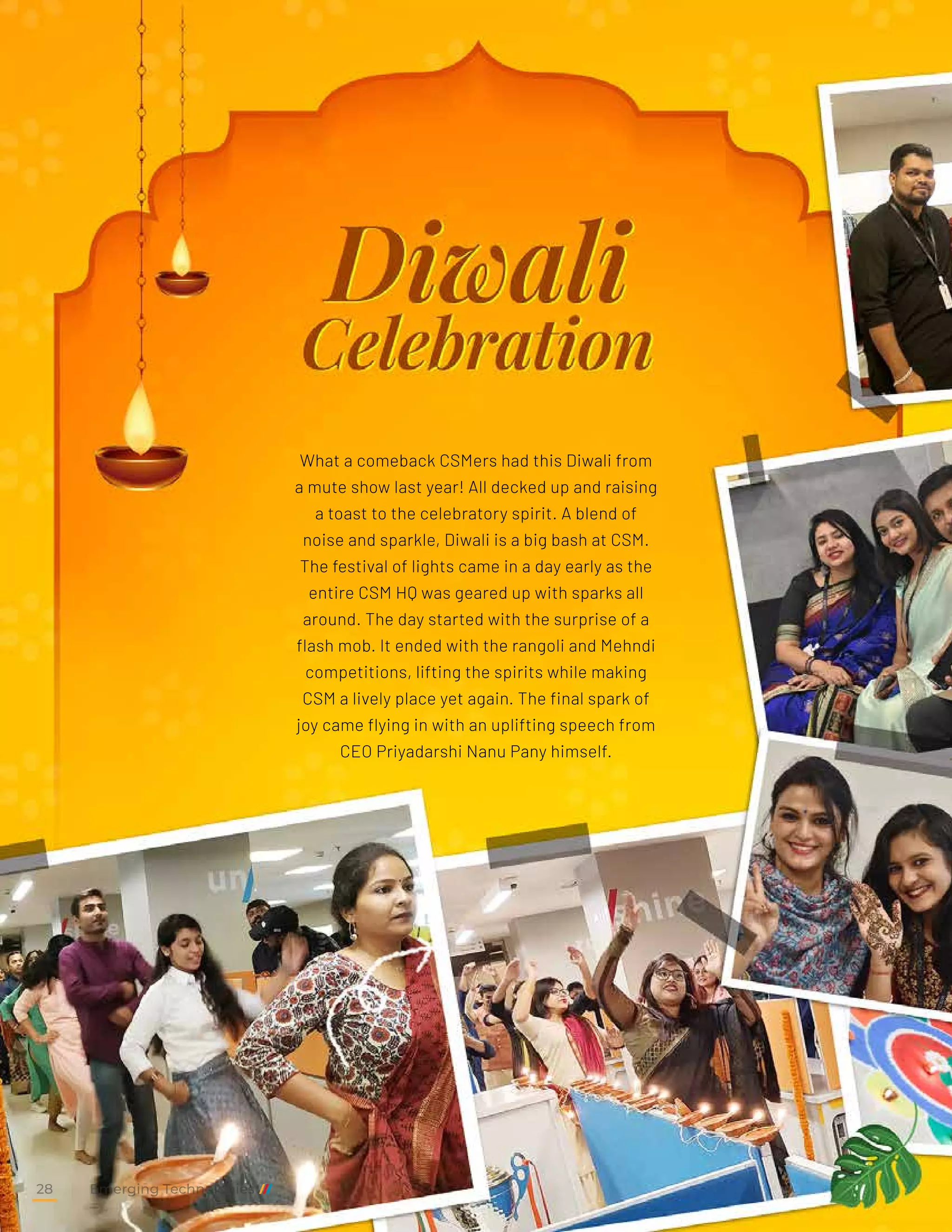 What a comeback CSMers had this Diwali from
a mute show last year! All decked up and raising
a toast to the celebratory spirit. A blend of
noise and sparkle, Diwali is a big bash at CSM.
The festival of lights came in a day early as the
entire CSM HQ was geared up with sparks all
around. The day started with the surprise of a
flash mob. It ended with the rangoli and Mehndi
competitions, lifting the spirits while making
CSM a lively place yet again. The final spark of
joy came flying in with an uplifting speech from
CEO Priyadarshi Nanu Pany himself.
Emerging Technologies
28
 