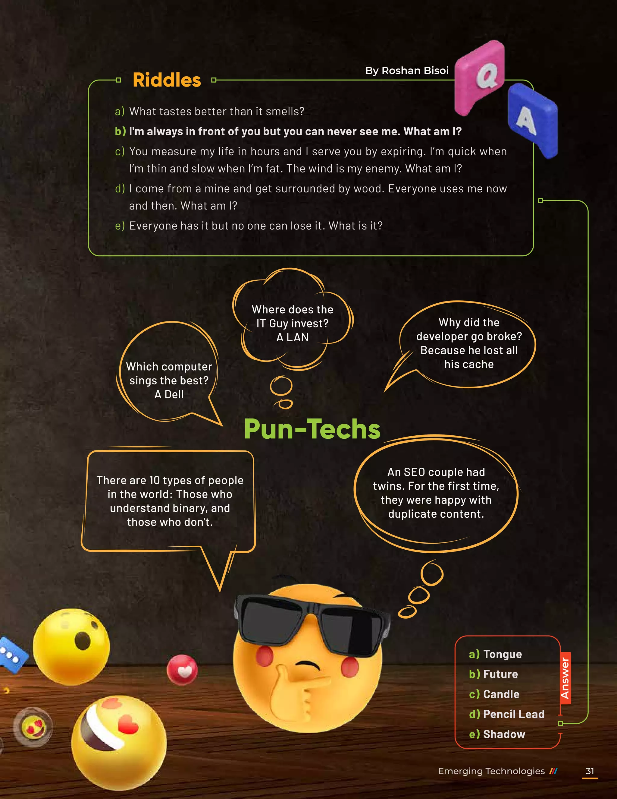 a)	Tongue
b)	Future
c)	Candle
d)	Pencil Lead
e)	Shadow
a)	 What tastes better than it smells?
b)	I'm always in front of you but you can never see me. What am I?
c)	 You measure my life in hours and I serve you by expiring. I’m quick when
I’m thin and slow when I’m fat. The wind is my enemy. What am I?
d)	 I come from a mine and get surrounded by wood. Everyone uses me now
and then. What am I?
e)	 Everyone has it but no one can lose it. What is it?
Riddles
Pun-Techs
Answer
Which computer
sings the best?
A Dell
Where does the
IT Guy invest?
A LAN
There are 10 types of people
in the world: Those who
understand binary, and
those who don't.
An SEO couple had
twins. For the first time,
they were happy with
duplicate content.
Why did the
developer go broke?
Because he lost all
his cache
By Roshan Bisoi
Emerging Technologies 31
 