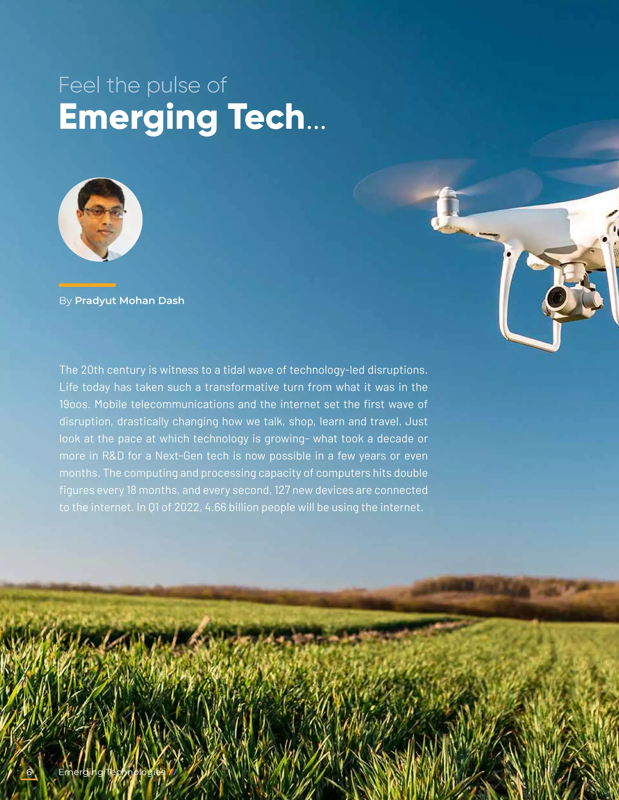 By Pradyut Mohan Dash
Feel the pulse of
Emerging Tech…
The 20th century is witness to a tidal wave of technology-led disruptions.
Life today has taken such a transformative turn from what it was in the
19oos. Mobile telecommunications and the internet set the first wave of
disruption, drastically changing how we talk, shop, learn and travel. Just
look at the pace at which technology is growing- what took a decade or
more in R&D for a Next-Gen tech is now possible in a few years or even
months. The computing and processing capacity of computers hits double
figures every 18 months, and every second, 127 new devices are connected
to the internet. In Q1 of 2022, 4.66 billion people will be using the internet.
Emerging Technologies
6
 