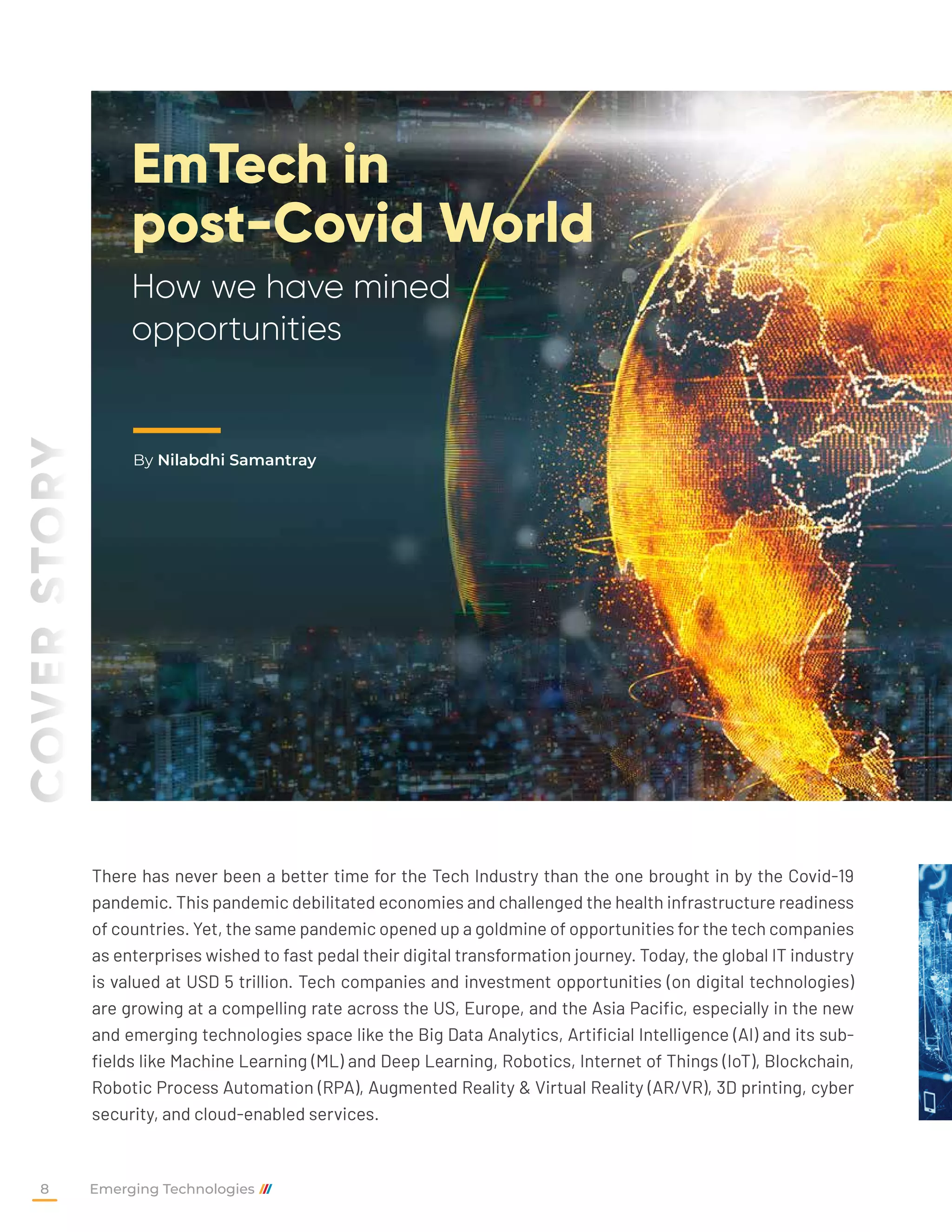 EmTech in
post-Covid World
How we have mined
opportunities
By Nilabdhi Samantray
COVER
STORY
There has never been a better time for the Tech Industry than the one brought in by the Covid-19
pandemic. This pandemic debilitated economies and challenged the health infrastructure readiness
of countries. Yet, the same pandemic opened up a goldmine of opportunities for the tech companies
as enterprises wished to fast pedal their digital transformation journey. Today, the global IT industry
is valued at USD 5 trillion. Tech companies and investment opportunities (on digital technologies)
are growing at a compelling rate across the US, Europe, and the Asia Pacific, especially in the new
and emerging technologies space like the Big Data Analytics, Artificial Intelligence (AI) and its sub-
fields like Machine Learning (ML) and Deep Learning, Robotics, Internet of Things (IoT), Blockchain,
Robotic Process Automation (RPA), Augmented Reality & Virtual Reality (AR/VR), 3D printing, cyber
security, and cloud-enabled services.
Emerging Technologies
8
 