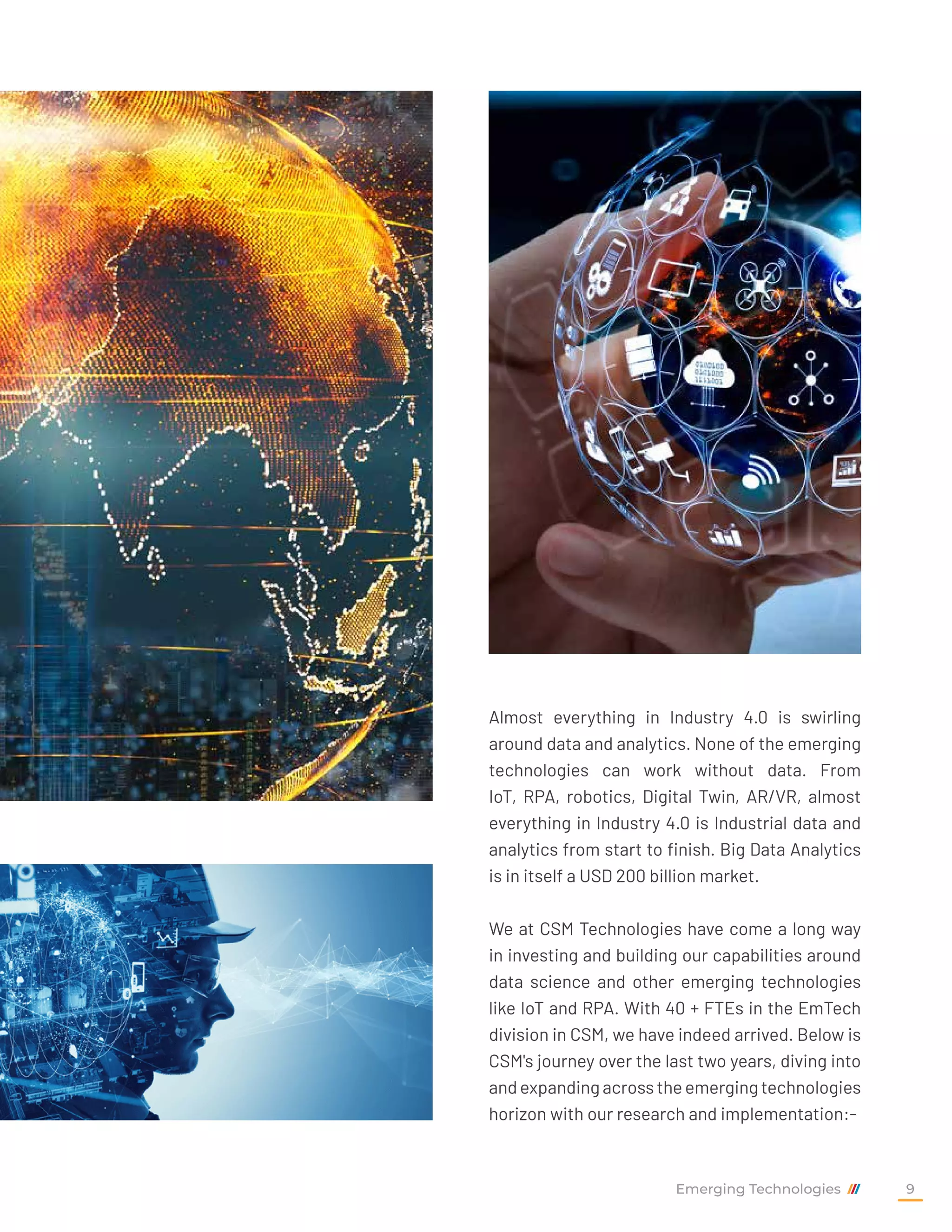 Almost everything in Industry 4.0 is swirling
around data and analytics. None of the emerging
technologies can work without data. From
IoT, RPA, robotics, Digital Twin, AR/VR, almost
everything in Industry 4.0 is Industrial data and
analytics from start to finish. Big Data Analytics
is in itself a USD 200 billion market.
We at CSM Technologies have come a long way
in investing and building our capabilities around
data science and other emerging technologies
like IoT and RPA. With 40 + FTEs in the EmTech
division in CSM, we have indeed arrived. Below is
CSM's journey over the last two years, diving into
andexpandingacrosstheemergingtechnologies
horizon with our research and implementation:-
Emerging Technologies 9
 