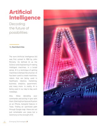 Artificial
Intelligence
Decoding
the future of
possibilities
By Rasmikant Das
The term Artificial intelligence (AI)
was first coined in 1956 by John
McCarty. He defined AI as the
Science and engineering of making
intelligent machines. In a broad
sense, AI is a technique of getting
machines to behave like a human. AI
has been used to create machines,
robots that are being used in
healthcare, robotics, marketing,
business, analytics, government,
and many more. In reality, AI is
being used in our day-to-day work
nowadays.
Also, Alexa decoding your
commands and acting in sync with
them.Startingfromfaceverification
on an iPhone, Autopilot feature in
Tesla, finding an optimized path
through Google map- these are not
just remarkable use cases but a
testimony to the strength of AI.
Emerging Technologies
12
 