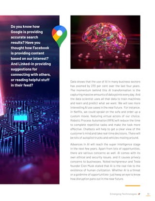 Data shows that the use of AI in many business sectors
has zoomed by 270 per cent over the last four years.
The momentum behind this AI transformation is the
capturingmassiveamountsofdatapointseveryday.And
the data scientist uses all that data to train machines
and learn and predict what we want. We will see more
interesting AI use cases in the near future. For instance,
in Netflix, we could sprawl on the sofa and order up a
custom movie, featuring virtual actors of our choice.
Robotic Process Automation (RPA) will reduce the time
to complete repetitive tasks and make the task more
effective. Chatbots will help to get a clear view of the
customer’s mind and take real-time decisions. There will
be lots of autopilot trucks and vehicles moving around.
Advances in AI will reach the super intelligence stage
in the next few years. Apart from lots of opportunities,
there are serious concerns as well. AI comes with its
own ethical and security issues, and it causes privacy
concerns to businesses. Noted techpreneur and Tesla
founder Elon Musk stated that AI is the real risk to the
existence of human civilization. Whether AI is a threat
or a goldmine of opportunities- just keep an eye to know
how disruption pans out in the near future.
Do you know how
Google is providing
accurate search
results? Have you
thought how Facebook
is providing content
based on our interest?
And Linked-in providing
suggestions for
connecting with others,
or reading helpful stuff
in their feed?
Emerging Technologies 13
 