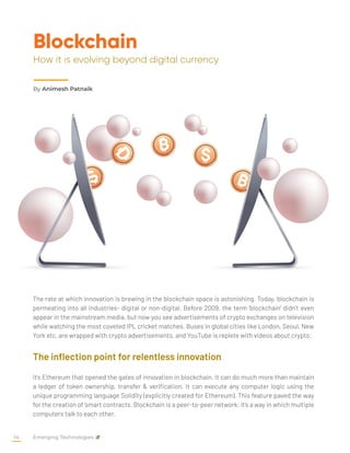 Blockchain
How it is evolving beyond digital currency
The rate at which innovation is brewing in the blockchain space is astonishing. Today, blockchain is
permeating into all industries- digital or non-digital. Before 2009, the term ‘blockchain’ didn’t even
appear in the mainstream media, but now you see advertisements of crypto exchanges on television
while watching the most coveted IPL cricket matches. Buses in global cities like London, Seoul, New
York etc. are wrapped with crypto advertisements, and YouTube is replete with videos about crypto.
The inflection point for relentless innovation
It’s Ethereum that opened the gates of innovation in blockchain. It can do much more than maintain
a ledger of token ownership, transfer & verification. It can execute any computer logic using the
unique programming language Solidity (explicitly created for Ethereum). This feature paved the way
for the creation of ‘smart contracts. Blockchain is a peer-to-peer network; it’s a way in which multiple
computers talk to each other.
By Animesh Patnaik
Emerging Technologies
14
 