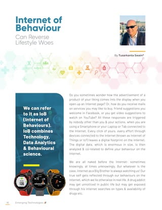 Internet of
Behaviour
Can Reverse
Lifestyle Woes
Do you sometimes wonder how the advertisement of a
product of your liking comes into the display when you
open up an internet page? Or, how do you receive mails
on services you may like to buy, friend suggestions you
welcome in Facebook, or you get video suggestions to
watch on YouTube? All these responses are triggered
by nobody other than you & your actions, when you are
using a Smartphone or your Laptop or Tab connected to
the Internet. Every click of yours, every effort through
devices connected to the Internet (known as Internet of
Things or IoT) leaves a digital footprint on the Internet.
The digital data, which is enormous in size, is then
analyzed & co-related to define your behaviour on the
Internet.
We are all naked before the Internet- sometimes
knowingly, at times unknowingly. But whatever is the
case, Internet as a Big Brother is always watching us! Our
true self gets reflected through our behaviours on the
Internet, which we lie otherwise in real life. A drug addict
may get unnoticed in public life but may get exposed
through his internet searches on types & availability of
drugs etc.
By Tusarkanta Swain*
We can refer
to it as IoB
(Internet of
Behaviours).
IoB combines
Technology,
Data Analytics
& Behavioural
science.
Emerging Technologies
16
 