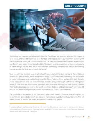 Technology has changed our behaviour & lifestyle. The debate has been on- whether this change is
good or bad, and I see it brings more good than bad. On the positive side, our lifestyle is changing with
the change of technology & industrial revolution. The lifestyle diseases like Diabetes, Hypertension,
and Obesity were lesser-known decades back. Now every second person may be experiencing some
or other lifestyle issues. Who would have thought technology could reverse lifestyle diseases by
complementing the time-tested medical science!
Now, you will hear more on reversing the health issues, rather than just managing them. Diabetes
reversal is a great example, which is in practice today. A Digital Twin (of our own body) can be created,
by capturing body parameters like Sugar level, BP, Sleep Patterns, Steps we take, BMI, daily Diet etc.
These measurement data can be transmitted, stored & analysed through AI (Artificial Intelligence)
driven ML (Machine Learning) models. Insights driven from these analytics can prescribe the changes
that need to be adopted to reverse the health condition. Diabetes & Obesity can easily be reversed &
you can still lead a healthy lifestyle without any medication. Doesn’t it sound WOW!
The good side of technology is not free from challenges & threats. Personal data privacy is a big
concern in the connected world. It can easily be manipulated & used without your consent. This will
always remain an issue in the absence of a robust data security system.
* Tusarkanta Swain is a Telecom professional with more than 3 decades of experience. He is an expert in Telecom
Solutions & Digital Transformation. Presently Tusar is working in Ericsson- Market Area South East Asia Oceania &
India as Head of Automation AI & Analytics.
GUEST COLUMN
Emerging Technologies 17
 