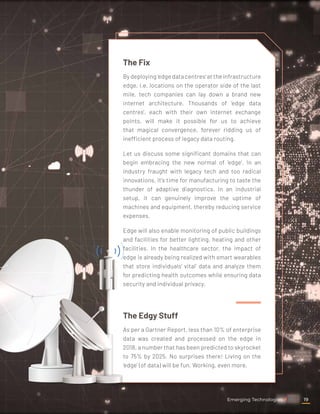 The Fix
By deploying 'edge data centres' at the infrastructure
edge, i.e. locations on the operator side of the last
mile, tech companies can lay down a brand new
internet architecture. Thousands of 'edge data
centres', each with their own internet exchange
points, will make it possible for us to achieve
that magical convergence, forever ridding us of
inefficient process of legacy data routing.
Let us discuss some significant domains that can
begin embracing the new normal of 'edge'. In an
industry fraught with legacy tech and too radical
innovations, it's time for manufacturing to taste the
thunder of adaptive diagnostics. In an industrial
setup, it can genuinely improve the uptime of
machines and equipment, thereby reducing service
expenses.
Edge will also enable monitoring of public buildings
and facilities for better lighting, heating and other
facilities. In the healthcare sector, the impact of
edge is already being realized with smart wearables
that store individuals' vital' data and analyze them
for predicting health outcomes while ensuring data
security and individual privacy.
The Edgy Stuff
As per a Gartner Report, less than 10% of enterprise
data was created and processed on the edge in
2018, a number that has been predicted to skyrocket
to 75% by 2025. No surprises there! Living on the
'edge' (of data) will be fun. Working, even more.
Emerging Technologies 19
 