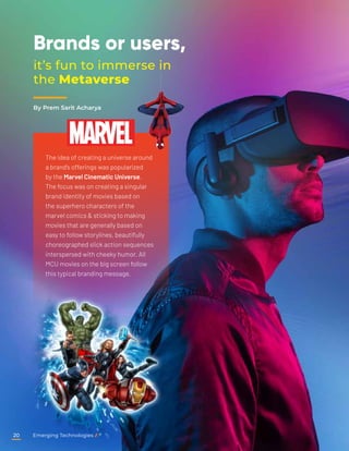 Brands or users,
it’s fun to immerse in
the Metaverse
The idea of creating a universe around
a brand’s offerings was popularized
by the Marvel Cinematic Universe.
The focus was on creating a singular
brand identity of movies based on
the superhero characters of the
marvel comics & sticking to making
movies that are generally based on
easy to follow storylines, beautifully
choreographed slick action sequences
interspersed with cheeky humor. All
MCU movies on the big screen follow
this typical branding message.
By Prem Sarit Acharya
Emerging Technologies
20
 