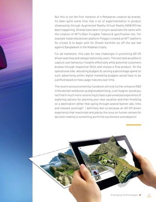 But this is not the first instance of a Metaverse creation by brands.
It’s been quite some time that a lot of experimentation in product
showcasing through Augmented Reality-Virtual Reality (AR&VR) has
been happening. Brands have been trying to associate the same with
the creation of NFTs (Non-Fungible Tokens) & gamification too. For
example Indian blockchain platform Polygon created an NFT platform
for cricket & to begin with for Dinesh Karthik’s six off the last ball
against Bangladesh in the Nidahas trophy.
For ad marketers, this calls for new challenges in promoting AR-VR
drivensearchesandcategorizationsbyusers.Thenexttaskwouldbeto
capture user behaviour insights effectively while potential customers
browse through respective SKUs and choose a final product. On the
operational side, allocating budgets & carving a percentage spend on
such advertising within digital marketing budgets would have to be
justified based on how usage matures over time.
The recent announcement by Facebook will only further enhance R&D
inthedomainandboostupdigitaladvertising.Justimagine,wouldyou
not find it much more convincing to have a personalized experience of
exploring options for planning your next vacation and then finalizing
on a destination rather than going through several banner ads, links
and relevant postings? I definitely feel so because an AR-VR driven
experience that maximizes and places the onus on human senses for
decision making is something worth the excitement and adoption
Emerging Technologies 21
 