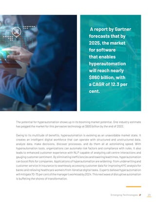 The potential for hyperautomation shows up in its booming market potential. One industry estimate
has pegged the market for this pervasive technology at $600 billion by the end of 2022.
Owing to its multitude of benefits, hyperautomation is evolving as an unavoidable market state. It
creates an intelligent digital workforce that can operate with structured and unstructured data,
analyze data, make decisions, discover processes, and do them all at astonishing speed. With
hyperautomation tools, organizations can automate risk factors and compliance with rules. It also
leads to enhanced customer experience with NLP capable of analyzing call centre interactions and
gauging customer sentiment. By eliminating inefficiencies and lowering lead times, hyperautomation
can boost RoIs for companies. Applications of hyperautomation are widening- from underwriting and
customer service in insurance to seamlessly accessing customer data for improving KYC analysis for
banks and relieving healthcare workers from iterative digital tasks. Experts believe hyperautomation
willmitigate70-75percentofthemanager’sworkloadby2024.Thisnextwaveofdisruptiveautomation
is buffeting the shores of transformation.
A report by Gartner
forecasts that by
2025, the market
for software
that enables
hyperautomation
will reach nearly
$860 billion, with
a CAGR of 12.3 per
cent.
Emerging Technologies 23
 