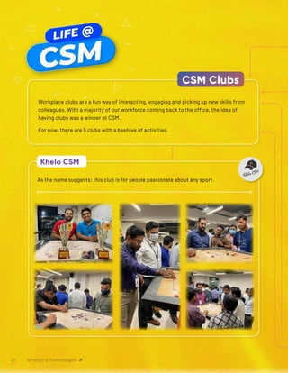 As the name suggests; this club is for people passionate about any sport.
Khelo CSM
Workplace clubs are a fun way of interacting, engaging and picking up new skills from
colleagues. With a majority of our workforce coming back to the office, the idea of
having clubs was a winner at CSM.
For now, there are 5 clubs with a beehive of activities.
CSM Clubs
Emerging Technologies
26
 