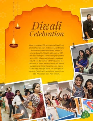 What a comeback CSMers had this Diwali from
a mute show last year! All decked up and raising
a toast to the celebratory spirit. A blend of
noise and sparkle, Diwali is a big bash at CSM.
The festival of lights came in a day early as the
entire CSM HQ was geared up with sparks all
around. The day started with the surprise of a
flash mob. It ended with the rangoli and Mehndi
competitions, lifting the spirits while making
CSM a lively place yet again. The final spark of
joy came flying in with an uplifting speech from
CEO Priyadarshi Nanu Pany himself.
Emerging Technologies
28
 