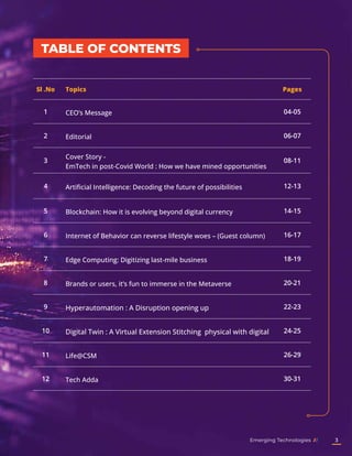 TABLE OF CONTENTS
Sl .No Topics Pages
1 CEO’s Message 04-05
2 Editorial 06-07
3
Cover Story -
EmTech in post-Covid World : How we have mined opportunities
08-11
4 Artificial Intelligence: Decoding the future of possibilities 12-13
5 Blockchain: How it is evolving beyond digital currency 14-15
6 Internet of Behavior can reverse lifestyle woes – (Guest column) 16-17
7 Edge Computing: Digitizing last-mile business 18-19
8 Brands or users, it’s fun to immerse in the Metaverse 20-21
9 Hyperautomation : A Disruption opening up 22-23
10 Digital Twin : A Virtual Extension Stitching physical with digital 24-25
11 Life@CSM 26-29
12 Tech Adda 30-31
Emerging Technologies 3
 