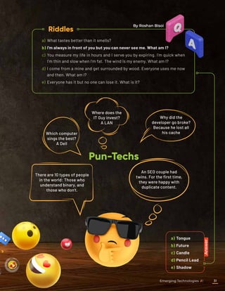 a)	Tongue
b)	Future
c)	Candle
d)	Pencil Lead
e)	Shadow
a)	 What tastes better than it smells?
b)	I'm always in front of you but you can never see me. What am I?
c)	 You measure my life in hours and I serve you by expiring. I’m quick when
I’m thin and slow when I’m fat. The wind is my enemy. What am I?
d)	 I come from a mine and get surrounded by wood. Everyone uses me now
and then. What am I?
e)	 Everyone has it but no one can lose it. What is it?
Riddles
Pun-Techs
Answer
Which computer
sings the best?
A Dell
Where does the
IT Guy invest?
A LAN
There are 10 types of people
in the world: Those who
understand binary, and
those who don't.
An SEO couple had
twins. For the first time,
they were happy with
duplicate content.
Why did the
developer go broke?
Because he lost all
his cache
By Roshan Bisoi
Emerging Technologies 31
 