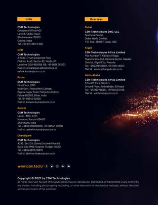 www.csm.tech/
CSM Technologies
Corporate Office (HO)
Level 6, OCAC Tower,
Bhubaneswar-751013
Odisha, India
Tel: +91-674-663-5 900
NCR
CSM Technologies
A-1030, iThum Corporate Park
Plot No. A-40, Sector-62, Noida UP
Landline 0120-6618156,159, +91-9668 051273
Mail Id : priyaranjan.pati@csm.co.in
ashok.kumar@csm.co.in
Patna
CSM Technologies
First Floor, STPI
Near Govt. Polytechnic College,
Rajeev Nagar Road, Patliputra Colony,
Patna-800013, Bihar, India
Tel:+91-99340 52000
Mail Id: ashwini.kumar@csm.co.in
Ranchi
CSM Technologies
Level-1 MFC, STPI,
Namkum, Ranchi-834010
Jharkhand, India
Tel: +91(0)-9798306100, +91-99340 52000
Mail Id : ashwini.kumar@csm.co.in
Chandigarh
CSM Technologies
#293, Sec 124, Sunny Enclave (Kharar)
Back Side HMS Hospital, Punjab-140301
Tel: +91(0)-98155 36679
Mail Id: abhinav.thakur@csm.co.in
India Overseas
Copyright © 2021 by CSM Technologies
All rights reserved. No part of this publication may be reproduced, distributed, or transmitted in any form or by
any means, including photocopying, recording, or other electronic or mechanical methods, without the prior
written permission of the publisher.
Dubai
CSM Technologies DWC-LLC
Business Center,
Dubai World Central,
P.O. Box: 390667, Dubai, UAE
Kigali
CSM Technologies Africa Limited
Plot Number 7, Kibiraro Village,
Nyarutarama Cell, Remera Sector, Gasabo
District, Kigali City, Rwanda
Tel: +250786405864,+91 706449300
Mail Id : prem.acharya@csm.co.in
Addis Ababa
CSM Technologies Africa Limited
EthiolCT Park, Block-1,
Ground Floor, Addisababa, Ethiopia
Tel: +251922728834, +971504372126
Mail Id : subhendu@csm.co.in
 