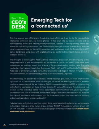 There’s a growing slice of Emerging Tech in the chunk of this earth we live in. We have Artificial
Intelligence (AI) in our cars, our mobile phones - it has crept into our social networks and our
workplaces too. When I dive into the pool of possibilities, I can see AI brewing whiskey, writing ads,
editing docs, or driving autonomous cars. Blockchain technology is opening up a new world where we
trade in crypto and keep our data and transactions safe and tamper-proof. ‘No Time to Die’, the 25th
James Bond movie going ahead with crypto backing, is a pointer to the winds of change EmTech is
sweeping around us.
The strengths of the disruptive ABCD (Artificial Intelligence, Blockchain, Cloud Computing & Data
Analytics) quartet of EmTech are known. But as we build a ‘Digital First’ world, a few super niche
technologies are making a splash. You all know of Facebook rebranding itself as Meta. The social
media giant has invested heavily into Augmented Reality (AR) and Virtual Reality (VR) to create a
Metaverse or an immersive digital world. Metaverse is the next stage of internet evolution. In this
virtual environment, we can connect by putting on VR headsets and AR glasses.
With technology, it’s possible to collaborate, attend meetings, play, work, sit in an amphitheatre,
try clothes, all in a virtual world. Niche technologies like AR/VR are resetting the future of work and
helping us stay connected. We are looking at 75 billion connected devices by 2025, and I’m counting
on EmTech to weld people on these devices, digitally. My vision of Emerging Tech is the one that
stitches the real and virtual worlds- where social robots work in harmony with us and automation
creates more jobs than it could steal. EmTech that delights by sucking hassles out of our mundane
lives. What if you have AI assistants and bots for dinner reservations, home renovations, shopping
and comparing products on costs and quality?
My bets are also on EmTech to save lives- robots doing surgeries with clinical accuracy and immersive
technologies helping us grow human organs in labs. At CSM Technologies, we have grown with
EmTech and used it to better the lives of countless people. Let’s stay invested in this EmTech dream.
and harvest more possibilities.
Emerging Tech for
a ‘connected us’
From The
CEO’s
DESK
Emerging Technologies
4
 