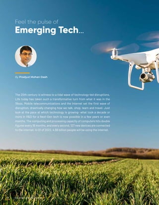 By Pradyut Mohan Dash
Feel the pulse of
Emerging Tech…
The 20th century is witness to a tidal wave of technology-led disruptions.
Life today has taken such a transformative turn from what it was in the
19oos. Mobile telecommunications and the internet set the first wave of
disruption, drastically changing how we talk, shop, learn and travel. Just
look at the pace at which technology is growing- what took a decade or
more in R&D for a Next-Gen tech is now possible in a few years or even
months. The computing and processing capacity of computers hits double
figures every 18 months, and every second, 127 new devices are connected
to the internet. In Q1 of 2022, 4.66 billion people will be using the internet.
Emerging Technologies
6
 