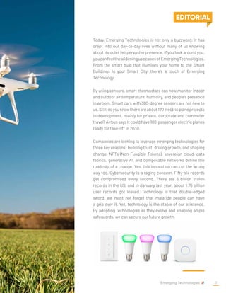 Today, Emerging Technologies is not only a buzzword; it has
crept into our day-to-day lives without many of us knowing
about its quiet yet pervasive presence. If you look around you,
youcanfeelthewideningusecasesofEmergingTechnologies.
From the smart bulb that illumines your home to the Smart
Buildings in your Smart City, there's a touch of Emerging
Technology.
By using sensors, smart thermostats can now monitor indoor
and outdoor air temperature, humidity, and people's presence
in a room. Smart cars with 360-degree sensors are not new to
us.Still,doyouknowthereareabout170electricplaneprojects
in development, mainly for private, corporate and commuter
travel? Airbus says it could have 100-passenger electric planes
ready for take-off in 2030.
Companies are looking to leverage emerging technologies for
three key reasons: building trust, driving growth, and shaping
change. NFTs (Non-Fungible Tokens), sovereign cloud, data
fabrics, generative AI, and composable networks define the
roadmap of a change. Yes, this innovation can cut the wrong
way too. Cybersecurity is a raging concern. Fifty-six records
get compromised every second. There are 6 billion stolen
records in the US, and in January last year, about 1.76 billion
user records got leaked. Technology is that double-edged
sword; we must not forget that malafide people can have
a grip over it. Yet, technology is the staple of our existence.
By adopting technologies as they evolve and enabling ample
safeguards, we can secure our future growth.
EDITORIAL
Emerging Technologies 7
 