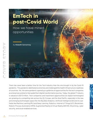 EmTech in
post-Covid World
How we have mined
opportunities
By Nilabdhi Samantray
COVER
STORY
There has never been a better time for the Tech Industry than the one brought in by the Covid-19
pandemic. This pandemic debilitated economies and challenged the health infrastructure readiness
of countries. Yet, the same pandemic opened up a goldmine of opportunities for the tech companies
as enterprises wished to fast pedal their digital transformation journey. Today, the global IT industry
is valued at USD 5 trillion. Tech companies and investment opportunities (on digital technologies)
are growing at a compelling rate across the US, Europe, and the Asia Pacific, especially in the new
and emerging technologies space like the Big Data Analytics, Artificial Intelligence (AI) and its sub-
fields like Machine Learning (ML) and Deep Learning, Robotics, Internet of Things (IoT), Blockchain,
Robotic Process Automation (RPA), Augmented Reality & Virtual Reality (AR/VR), 3D printing, cyber
security, and cloud-enabled services.
Emerging Technologies
8
 
