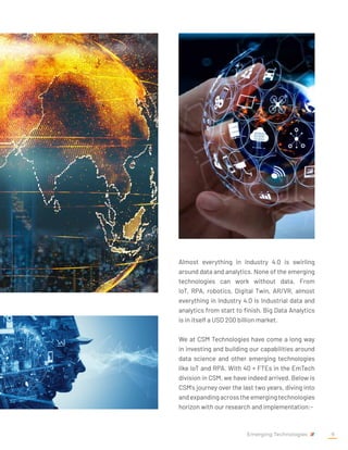 Almost everything in Industry 4.0 is swirling
around data and analytics. None of the emerging
technologies can work without data. From
IoT, RPA, robotics, Digital Twin, AR/VR, almost
everything in Industry 4.0 is Industrial data and
analytics from start to finish. Big Data Analytics
is in itself a USD 200 billion market.
We at CSM Technologies have come a long way
in investing and building our capabilities around
data science and other emerging technologies
like IoT and RPA. With 40 + FTEs in the EmTech
division in CSM, we have indeed arrived. Below is
CSM's journey over the last two years, diving into
andexpandingacrosstheemergingtechnologies
horizon with our research and implementation:-
Emerging Technologies 9
 