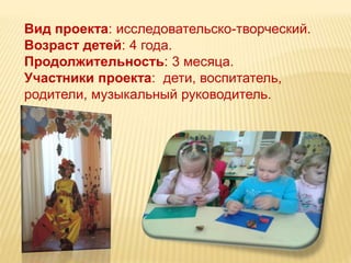 Вид проекта: исследовательско-творческий. 
Возраст детей: 4 года. 
Продолжительность: 3 месяца. 
Участники проекта: дети, воспитатель, 
родители, музыкальный руководитель. 
 