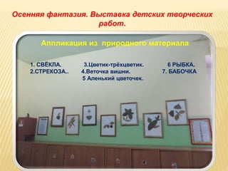 Осенняя фантазия. Выставка детских творческих 
работ. 
Аппликация из природного материала 
1. СВЁКЛА. 3.Цветик-трёхцветик. 6 РЫБКА. 
2.СТРЕКОЗА.. 4.Веточка вишни. 7. БАБОЧКА 
5 Аленький цветочек. 
 